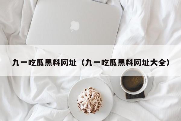 九一吃瓜黑料网址(九一吃瓜黑料网址大全)