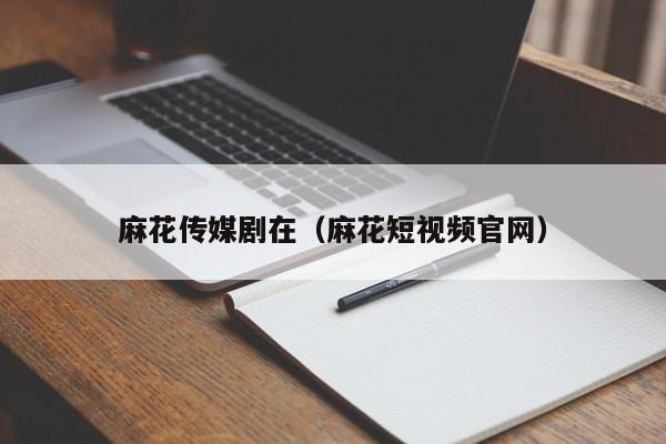 麻花传媒剧在(麻花短视频官网)