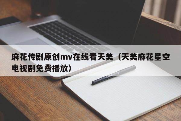 麻花传剧原创mv在线看天美(天美麻花星空电视剧免费播放)