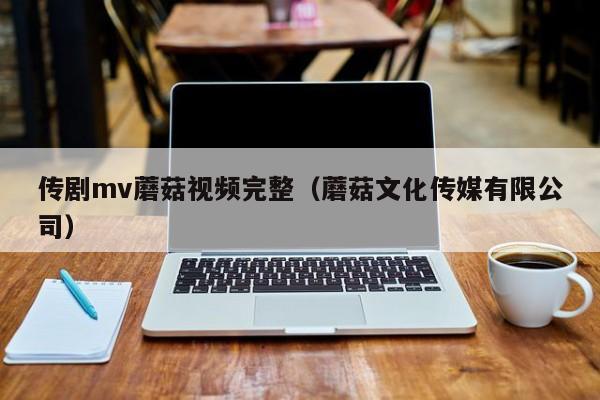 传剧mv蘑菇视频完整(蘑菇文化传媒有限公司)