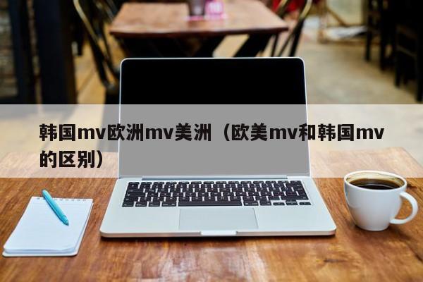韩国mv欧洲mv美洲(欧美mv和韩国mv的区别)
